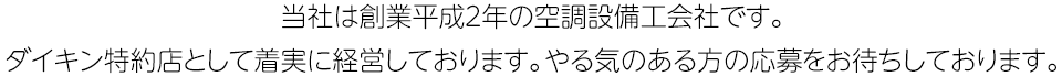 当社は創業平成2年の空調設備工会社です。ダイキン特約店として着実に経営しております。やる気のある方の応募をお待ちしております。